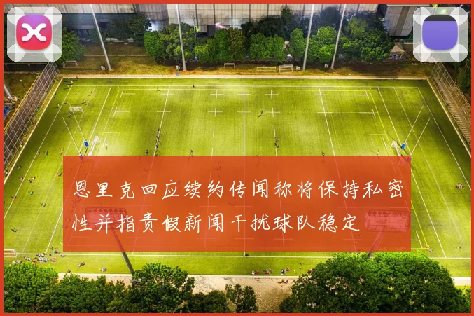 恩里克回应续约传闻称将保持私密性并指责假新闻干扰球队稳定