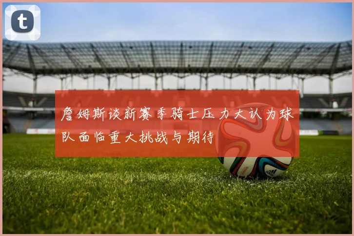 詹姆斯谈新赛季骑士压力大认为球队面临重大挑战与期待