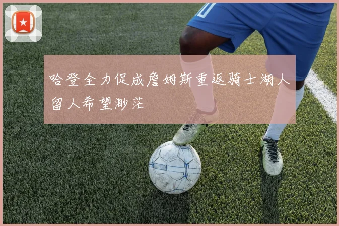 哈登全力促成詹姆斯重返骑士湖人留人希望渺茫