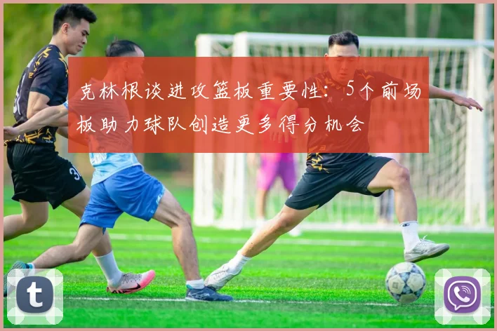 克林根谈进攻篮板重要性：5个前场板助力球队创造更多得分机会