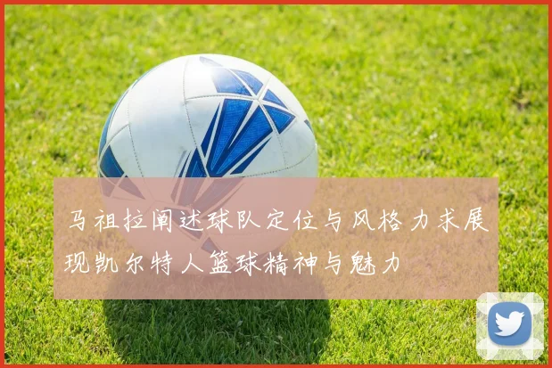 马祖拉阐述球队定位与风格力求展现凯尔特人篮球精神与魅力