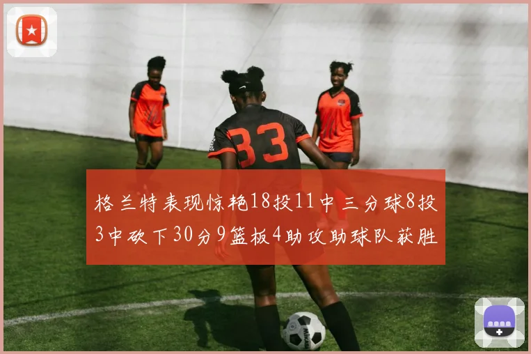 格兰特表现惊艳18投11中三分球8投3中砍下30分9篮板4助攻助球队获胜
