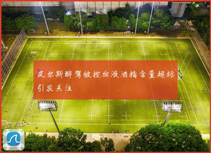 皮尔斯醉驾被控血液酒精含量超标引发关注