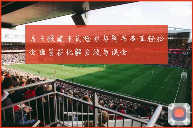 马卡报道卡瓦哈尔与阿韦洛亚轻松会面旨在化解分歧与误会