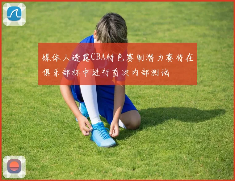 媒体人透露CBA特色赛制潜力赛将在俱乐部杯中进行首次内部测试